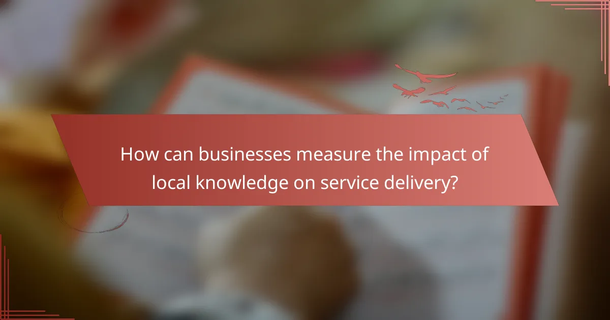 How can businesses measure the impact of local knowledge on service delivery?